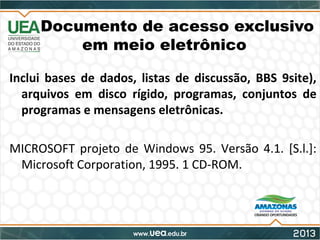 Documento de acesso exclusivo
em meio eletrônico
Inclui bases de dados, listas de discussão, BBS 9site),
arquivos em disco rígido, programas, conjuntos de
programas e mensagens eletrônicas.
MICROSOFT projeto de Windows 95. Versão 4.1. [S.l.]:
Microsoft Corporation, 1995. 1 CD-ROM.
 