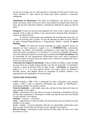 que devem ter espaço um (1) ). Recomenda-se a utilização da fonte arial ou times new
roman, tamanho 12. Tipos itálicos são usados para nomes científicos e expressões
estrangeiras.
Alinhamento do Documento: Para efeito de alinhamento, não devem ser usados
barras, travessões, hífens, asteriscos e outros sinais gráficos na margem lateral direita do
texto, que não deve apresentar saliência e reentrâncias (diferença de espaço no final da
linha).
Parágrafo: O início do texto de cada parágrafo deve ficar 1,5cm, a partir da margem
esquerda. Pode-se optar em definir o reuo especial para a primeira linha utilizando os
recursos do editor de textos.
É usual que o espaçamento entre parágrafos (de uma linha para outra) deve ser
o dobro do existente entre as linhas. No caso de utilização de editor de textos (Word),
no menu Formatar/Parágrafo/Recuos e Espaçamentos, definir a medida 12 pontos
DEPOIS.
Títulos: Os títulos das divisões principais ou seções primárias devem ser
digitadas em letras maiúscula e negrito ( ex.: 1. INTRODUÇÃO), centralizados,
numerados em arábico, sem pontuação, iniciando-se o texto após dois espaços. Os
títulos das seções secundárias (1.1) e terciárias (1.1.1) devem ser digitados em negrito,
com letras maiúsculas apenas nas iniciais para as primeira (1.1 Seção Secundária). Não
há necessidade de usar espaçamentos diferenciados entre essas seções (subtítulos),
devendo-se apenas usar pelo menos um espaço entre o final de um parágrafo de texto e
o início de uma nova seção.
Numeração das Páginas do Documento: Todas as folhas do trabalho, a partir da folha
de rosto, devem ser contadas seqüencialmente, mas não são numeradas. A numeração é
colocada, a partir da primeira folha da parte textual – Introdução, em algarismos
arábicos (1, 2, 3...), no canto superior direito, sem traços, pontos ou parênteses.
Havendo anexos, suas páginas devem ser numeradas de maneira contínua e sua
paginação deve dar seguimento a do texto principal.
PARTES DOS TRABALHOS:
CAPA: Segundo a NBR 14724, a elaboração de capa é obrigatória, para proteção
externa e sobre o qual se imprimem informações que ajudam na identificação e
utilização do trabalho. Na capa deve constar:
Nome da Instituição – centralizado, caixa alta, com tipo de letra times new roman ou
arial, tamanho 14 em negrito;
Título – centralizado, caixa alta, abaixo do nome da Instituição e distribuído de forma
que não fique amontoado as informações na folha, com tipo de letra times new Roman
ou arial, tamanho 14 em negrito;
Subtítulo – se houver – caixa baixa;
Autor – centralizado, no centro da folha, com tipo de letra times new Roman ou arial,
tamanho 14 em negrito.
Local – (cidade) – Local da instituição onde deve ser apresentado; centralizado, caixa
alta; com tipo de letra times new Roman ou arial, tamanho 14 em negrito.
Data de entrega – centralizado na parte inferior da folha, abaixo do local, com o mês
por extenso e o ano.
 