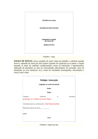 COLÉGIO Inova-Ação
HISTÓRIA DO EGITO ANTIGO
FERNANDO OLIVEIRA
São Paulo /SP
MARÇO DE 2019
FIGURA 1 - Capa
FOLHA DE ROSTO: nome completo do autor; título do trabalho e subtítulo quando
houver, separado do título por dois pontos (quando for explicativo) ou ponto e vírgula
(quando se tratar de subtítulo complementar); nome da instituição e departamento;
indicação da disciplina ou área de concentração (dissertações de mestrado, teses de
doutorado ou livre docência, etc.); nome do orientador (monografias, dissertações e
teses); local e data.
Colégio Inova-ção
Logotipo ou nome da escola
Autor
Título
Trabalho referente à disciplina
de Biologia do 1º Módulo do Ensino Médio.
Orientado pelo (a) professor(a): Abel Oliveira da Silva
Realizado pelo(s) aluno(s)___________
Local
Data
FIGURA 2 - Página de rosto
 