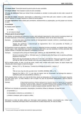 Cópia não autorizada
2                                                                                                                      NBR 10520:2002


    3.3 citação direta: Transcrição textual de parte da obra do autor consultado.
    3.4 citação indireta: Texto baseado na obra do autor consultado.
    3.5 notas de referência: Notas que indicam fontes consultadas ou remetem a outras partes da obra onde o assunto foi
    abordado.
    3.6 notas de rodapé: Indicações, observações ou aditamentos ao texto feitos pelo autor, tradutor ou editor, podendo
    também aparecer na margem esquerda ou direita da mancha gráfica.
    3.7 notas explicativas: Notas usadas para comentários, esclarecimentos ou explanações, que não possam ser incluídos
    no texto.
    4 Localização
    As citações podem aparecer:

          a) no texto;

          b) em notas de rodapé.
                                             1)
    5 Regras gerais de apresentação
    Nas citações, as chamadas pelo sobrenome do autor, pela instituição responsável ou título incluído na sentença devem ser
    em letras maiúsculas e minúsculas e, quando estiverem entre parênteses, devem ser em letras maiúsculas.
    Exemplos:         A ironia seria assim uma forma implícita de heterogeneidade mostrada, conforme a classificação proposta
                      por Authier-Reiriz (1982).
                      “Apesar das aparências, a desconstrução do logocentrismo não é uma psicanálise da filosofia [...]”
                      (DERRIDA, 1967, p. 293).
    5.1 Especificar no texto a(s) página(s), volume(s), tomo(s) ou seção(ões) da fonte consultada, nas citações diretas. Este(s)
    deve(m) seguir a data, separado(s) por vírgula e precedido(s) pelo termo, que o(s) caracteriza, de forma abreviada. Nas
    citações indiretas, a indicação da(s) página(s) consultada(s) é opcional.
    Exemplos:         A produção de lítio começa em Searles Lake, Califórnia, em 1928 (MUMFORD, 1949, p. 513).
                      Oliveira e Leonardos (1943, p. 146) dizem que a "[...] relação da série São Roque com os granitos porfiróides
                      pequenos é muito clara."
                      Meyer parte de uma passagem da crônica de “14 de maio”, de A Semana: “Houve sol, e grande sol, naquele
                      domingo de 1888, em que o Senado votou a lei, que a regente sancionou [...] (ASSIS, 1994, v. 3, p. 583).
    5.2 As citações diretas, no texto, de até três linhas, devem estar contidas entre aspas duplas. As aspas simples são
    utilizadas para indicar citação no interior da citação.
    Exemplos:         Barbour (1971, p. 35) descreve: “O estudo da morfologia dos terrenos [...] ativos [...]”
                      ou
                      “Não se mova, faça de conta que está morta.” (CLARAC; BONNIN, 1985, p. 72).
                      Segundo Sá (1995, p. 27): “[...] por meio da mesma ‘arte de conversação’ que abrange tão extensa e
                      significativa parte da nossa existência cotidiana [...]”
    5.3 As citações diretas, no texto, com mais de três linhas, devem ser destacadas com recuo de 4 cm da margem esquerda,
    com letra menor que a do texto utilizado e sem as aspas. No caso de documentos datilografados, deve-se observar
    apenas o recuo.
    Exemplo:                          A teleconferência permite ao indivíduo participar de um encontro nacional ou regional sem a necessidade
                                      de deixar seu local de origem. Tipos comuns de teleconferência incluem o uso da televisão, telefone, e
                                      computador. Através de áudio-conferência, utilizando a companhia local de telefone, um sinal de áudio
                                      pode ser emitido em um salão de qualquer dimensão. (NICHOLS, 1993, p. 181).

    5.4 Devem ser indicadas as supressões, interpolações, comentários, ênfase ou destaques, do seguinte modo:
          a) supressões: [...]
          b) interpolações, acréscimos ou comentários: [ ]
          c) ênfase ou destaque: grifo ou negrito ou itálico.


    5.5 Quando se tratar de dados obtidos por informação verbal (palestras, debates, comunicações etc.), indicar, entre
    parênteses, a expressão informação verbal, mencionando-se os dados disponíveis, em nota de rodapé.




    _____________________
    1)
         O uso do ponto final após as citações deve atender às regras gramaticais.
 