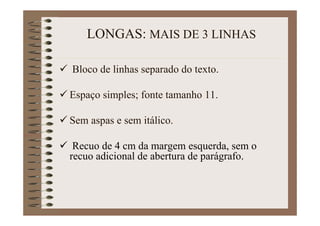 LONGAS: MAIS DE 3 LINHAS
Bloco de linhas separado do texto.
Espaço simples; fonte tamanho 11.
Sem aspas e sem itálico.
Recuo de 4 cm da margem esquerda, sem o
recuo adicional de abertura de parágrafo.
 