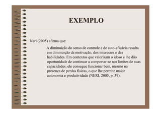 EXEMPLO
Neri (2005) afirma que:
A diminuição do senso de controle e de auto-eficácia resulta
em diminuição da motivação, dos interesses e das
habilidades. Em contextos que valorizam o idoso e lhe dão
oportunidade de continuar a comportar-se nos limites de suas
capacidades, ele consegue funcionar bem, mesmo na
presença de perdas físicas, o que lhe permite maior
autonomia e produtividade (NERI, 2005, p. 39).
 