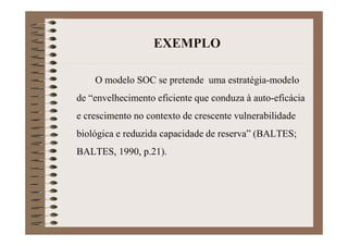 EXEMPLO
O modelo SOC se pretende uma estratégia-modelo
de “envelhecimento eficiente que conduza à auto-eficácia
e crescimento no contexto de crescente vulnerabilidade
biológica e reduzida capacidade de reserva” (BALTES;
BALTES, 1990, p.21).
 