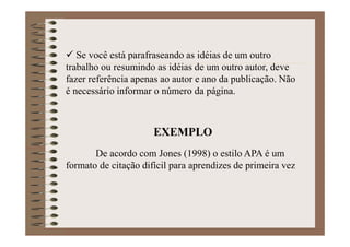 Se você está parafraseando as idéias de um outro
trabalho ou resumindo as idéias de um outro autor, deve
fazer referência apenas ao autor e ano da publicação. Não
é necessário informar o número da página.
EXEMPLO
De acordo com Jones (1998) o estilo APA é um
formato de citação difícil para aprendizes de primeira vez
 