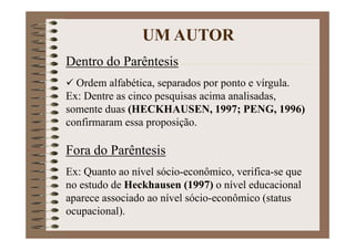 Dentro do Parêntesis
Ordem alfabética, separados por ponto e vírgula.
Ex: Dentre as cinco pesquisas acima analisadas,
somente duas (HECKHAUSEN, 1997; PENG, 1996)
confirmaram essa proposição.
Fora do Parêntesis
Ex: Quanto ao nível sócio-econômico, verifica-se que
no estudo de Heckhausen (1997) o nível educacional
aparece associado ao nível sócio-econômico (status
ocupacional).
UM AUTOR
 
