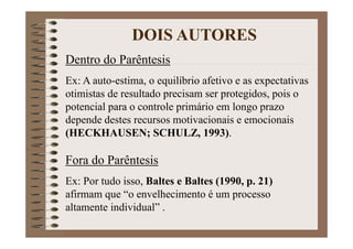 Dentro do Parêntesis
Ex: A auto-estima, o equilíbrio afetivo e as expectativas
otimistas de resultado precisam ser protegidos, pois o
potencial para o controle primário em longo prazo
depende destes recursos motivacionais e emocionais
(HECKHAUSEN; SCHULZ, 1993).
Fora do Parêntesis
Ex: Por tudo isso, Baltes e Baltes (1990, p. 21)
afirmam que “o envelhecimento é um processo
altamente individual” .
DOIS AUTORES
 