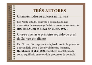 Citam-se todos os autores na 1a. vez
Ex: Neste estudo, controle é conceituado nas
dimensões de controle primário e controle secundário
(ROTHBAUM; WEISZ; SNYDER, 1982).
Cita-se apenas o primeiro seguido de et al.
da 2a. vez em diante
Ex: No que diz respeito à relação do controle primário
e secundário com o desenvolvimento humano,
Rothbaum et al. (1982) concebem adaptabilidade
como equilíbrio entre os dois processos de controle.
TRÊS AUTORES
 