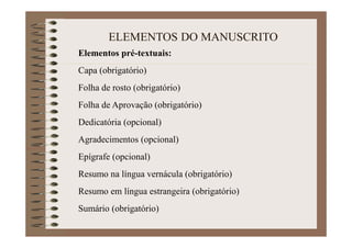 ELEMENTOS DO MANUSCRITO
Elementos pré-textuais:
Capa (obrigatório)
Folha de rosto (obrigatório)
Folha de Aprovação (obrigatório)
Dedicatória (opcional)
Agradecimentos (opcional)
Epígrafe (opcional)
Resumo na língua vernácula (obrigatório)
Resumo em língua estrangeira (obrigatório)
Sumário (obrigatório)
 