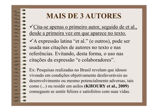 Cita-se apenas o primeiro autor, seguido de et al.,
desde a primeira vez em que aparece no texto.
A expressão latina “et al.” (e outros), pode ser
usada nas citações de autores no texto e nas
referências. Evitando, desta forma, o uso nas
citações da expressão “e colaboradores”.
Ex: Pesquisas realizadas no Brasil revelam que idosos
vivendo em condições objetivamente desfavoráveis ao
desenvolvimento ou mesmo potencialmente adversas, tais
como (...) ou residir em asilos (KHOURY et al., 2009)
conseguem se sentir felizes e satisfeitos com suas vidas.
MAIS DE 3 AUTORES
 