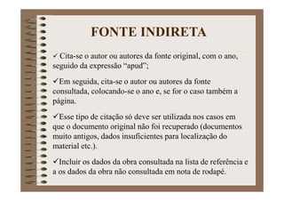 Cita-se o autor ou autores da fonte original, com o ano,
seguido da expressão “apud”;
Em seguida, cita-se o autor ou autores da fonte
consultada, colocando-se o ano e, se for o caso também a
página.
Esse tipo de citação só deve ser utilizada nos casos em
que o documento original não foi recuperado (documentos
muito antigos, dados insuficientes para localização do
material etc.).
Incluir os dados da obra consultada na lista de referência e
a os dados da obra não consultada em nota de rodapé.
FONTE INDIRETA
 