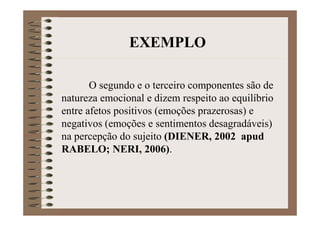 O segundo e o terceiro componentes são de
natureza emocional e dizem respeito ao equilíbrio
entre afetos positivos (emoções prazerosas) e
negativos (emoções e sentimentos desagradáveis)
na percepção do sujeito (DIENER, 2002 apud
RABELO; NERI, 2006).
EXEMPLO
 