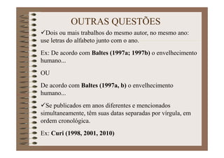Dois ou mais trabalhos do mesmo autor, no mesmo ano:
use letras do alfabeto junto com o ano.
Ex: De acordo com Baltes (1997a; 1997b) o envelhecimento
humano...
OU
De acordo com Baltes (1997a, b) o envelhecimento
humano...
Se publicados em anos diferentes e mencionados
simultaneamente, têm suas datas separadas por vírgula, em
ordem cronológica.
Ex: Curi (1998, 2001, 2010)
OUTRAS QUESTÕES
 