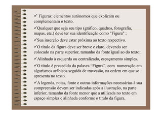 Figuras: elementos autônomos que explicam ou
complementam o texto.
Qualquer que seja seu tipo (gráfico, quadros, fotografia,
mapas, etc.) deve ter sua identificação como "Figura" ;
Sua inserção deve estar próxima ao texto respectivo.
O título da figura deve ser breve e claro, devendo ser
colocado na parte superior, tamanho da fonte igual ao do texto;
Alinhado à esquerda ou centralizado, espaçamento simples.
O título é precedido da palavra “Figura”, com numeração em
algarismos arábicos seguida de travessão, na ordem em que se
apresenta no texto.
A legenda, notas, fonte e outras informações necessárias à sua
compreensão devem ser indicadas após a ilustração, na parte
inferior, tamanho da fonte menor que a utilizada no texto em
espaço simples e alinhada conforme o título da figura.
 