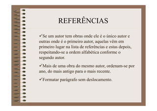 Se um autor tem obras onde ele é o único autor e
outras onde é o primeiro autor, aquelas vêm em
primeiro lugar na lista de referências e estas depois,
respeitando-se a ordem alfabética conforme o
segundo autor.
Mais de uma obra do mesmo autor, ordenam-se por
ano, do mais antigo para o mais recente.
Formatar parágrafo sem deslocamento.
REFERÊNCIAS
 