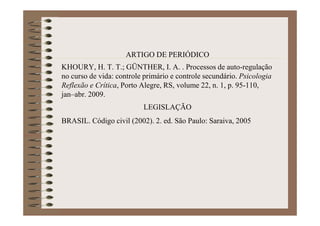 ARTIGO DE PERIÓDICO
KHOURY, H. T. T.; GÜNTHER, I. A. . Processos de auto-regulação
no curso de vida: controle primário e controle secundário. Psicologia
Reflexão e Crítica, Porto Alegre, RS, volume 22, n. 1, p. 95-110,
jan–abr. 2009.
LEGISLAÇÃO
BRASIL. Código civil (2002). 2. ed. São Paulo: Saraiva, 2005
 