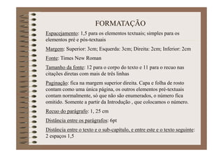 FORMATAÇÃO
Espacejamento: 1,5 para os elementos textuais; simples para os
elementos pré e pós-textuais
Margem: Superior: 3cm; Esquerda: 3cm; Direita: 2cm; Inferior: 2cm
Fonte: Times New Roman
Tamanho da fonte: 12 para o corpo do texto e 11 para o recuo nas
citações diretas com mais de três linhas
Paginação: fica na margem superior direita. Capa e folha de rosto
contam como uma única página, os outros elementos pré-textuais
contam normalmente, só que não são enumerados, o número fica
omitido. Somente a partir da Introdução , que colocamos o número.
Recuo do parágrafo: 1, 25 cm
Distância entre os parágrafos: 6pt
Distância entre o texto e o sub-capítulo, e entre este e o texto seguinte:
2 espaços 1,5
 