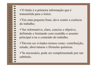 O título é a primeira informação que é
transmitida para o leitor;
Em uma pequena frase, deve conter a essência
do trabalho;
Ser informativo, claro, conciso e objetivo,
definindo e limitando com exatidão o assunto
principal e/ou o conteúdo do trabalho.
Devem ser evitados termos como: contribuição,
estudo, abreviaturas e fórmulas químicas.
Se necessário, pode ser complementado por um
subtítulo.
 