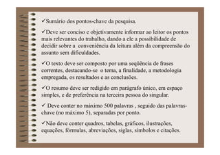 Sumário dos pontos-chave da pesquisa.
Deve ser conciso e objetivamente informar ao leitor os pontos
mais relevantes do trabalho, dando a ele a possibilidade de
decidir sobre a conveniência da leitura além da compreensão do
assunto sem dificuldades.
O texto deve ser composto por uma seqüência de frases
correntes, destacando-se o tema, a finalidade, a metodologia
empregada, os resultados e as conclusões.
O resumo deve ser redigido em parágrafo único, em espaço
simples, e de preferência na terceira pessoa do singular.
Deve conter no máximo 500 palavras , seguido das palavras-
chave (no máximo 5), separadas por ponto.
Não deve conter quadros, tabelas, gráficos, ilustrações,
equações, fórmulas, abreviações, siglas, símbolos e citações.
 