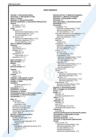 Cópia não autorizada
NBR 6023:2002                                                                                                        23


                                                       ÍNDICE REMISSIVO


  Acórdão ver Documento jurídico                                  Desenho técnico ver Material iconográfico
  Almanaque ver Monografia no todo                                Diapositivo ver Material iconográfico
  Anais ver Evento                                                Dicionário ver Monografia no todo
  Apelação ver Documento jurídico                                 Dimensão, 8.9
  Animais empalhados ver Documento tridimensional                 Disco (gravação) ver Documento sonoro
  Arquivo                                                         Dissertação, 8.11.4
     de imagem, 7.11.3                                            Documento
     em disquete, 7.11.3                                              cartográfico, 7.12
  Artigo                                                                 elementos complementares, 7.12.2
     de jornal, 7.5.5                                                    elementos essenciais, 7.12.1
         elementos complementares, 7.5.5.2                               em meio eletrônico, 7.12.3
         elementos essenciais, 7.5.5.1                                de acesso exclusivo em meio eletrônico, 7.17
         em meio eletrônico, 7.5.6                                       elementos complementares, 7.17.2
     de revista, 7.5.3                                                   elementos essenciais, 7.17.1
         elementos complementares, 7.5.3.2                           definição, 3.4
         elementos essenciais, 7.5.3.1                                eletrônico
         em meio eletrônico, 7.5.4                                       versão, 8.3.2
  Atlas ver Material cartográfico                                     iconográfico, 7.11
  Autor(es)                                                              elementos complementares, 7.11.2
     definição, 3.1                                                      elementos essenciais, 7.11.1
     desconhecido, 8.1.3                                                 em meio eletrônico, 7.11.3
     entidade, 8.1.2                                                  jurídico, 7.9
         definição, 3.2                                                  doutrina, 7.9.3
     pessoal(is), 8.1.1                                                  em meio eletrônico, 7.9.4
         mais de três, 8.1.1.1                                           jurisprudência, 7.9.2
     pseudônimo, 8.1.1.3                                                    elementos complementares, 7.9.2.2
                                                                            elementos essenciais, 7.9.2.1
  Banco de dados, 7.17                                                      em meio eletrônico, 7.9.4
  Base de dados, 7.17                                                    legislação, 7.9.1
  Boletim                                                                   elementos complementares, 7.9.1.2
    artigo, 7.5.3                                                           elementos essenciais, 7.9.1.1
  Bula de remédio, 8.11                                                     em meio eletrônico, 7.9.4
  Capítulo                                                            sem título, 8.2.6
    de livro, 7.3                                                     sonoro
    definição, 3.3                                                         em parte, 7.14
  Cassete                                                                     elementos complementares, 7.14.2
    sonoro, 7.13                                                              elementos essenciais, 7.14.1
  Catálogo ver Monografia no todo                                          no todo, 7.13
  Código ver Documento jurídico                                               elementos complementares, 7.13.2
  Coleção ver Série                                                           elementos essenciais, 7.13.1
  Coletânea                                                          tridimensional, 7.16
       de vários autores, 8.1.1.2                                        elementos complementares, 7.16.2
       parte de, 7.3                                                     elementos essenciais, 7.16.1
  Compilador, 8.1.1.2                                             Doutrina ver Documento jurídico
  Conferência ver Evento                                          DVD ver Imagem em movimento
  Congresso ver Evento                                            E-mail, 7.17.2
  Consolidação de leis ver Documento jurídico                     Edição, 8.3
  Constituição ver Documento jurídico                                definição, 3.5
  Coordenador, 8.1.1.2                                               emendas e acréscimos, 8.3.1
                                                                  Editor, 8.1.1.2
  Data, 8.6                                                          definição, 3.6
    de periódicos                                                 Editora(s), 8.5
        em curso, 8.6.4                                              definição, 3.6
        encerrados, 8.6.5                                            duas, 8.5.1
    divisões do ano, 8.6.7, 8.6.6                                    não identificada, 8.5.2, 8.5.3
    documento sem data, 8.6.2                                        responsável pela autoria, 8.5.4
    estações do ano, 8.6.7                                        Elementos
    mais antiga e mais recente, 8.6.3                                transcrição, 8
    meses, Anexo A                                                Emenda constitucional ver Documento jurídico
  Decreto ver Documento jurídico                                  Enciclopédia ver Monografia no todo
  Descrição física, 8.7                                           Encontro ver Evento
    de parte de publicação, 8.7.4                                 Entrevista (gravada), 7.13.2
    paginação, 8.7.1                                              Escultura ver Documento tridimensional
        documento sem paginação, 8.7.5                            Evento
        irregular, 8.7.5                                             como um todo, 7.6
    volume(s)                                                             elementos complementares, 7.6.2
        bibliográficos diferentes dos físicos, 8.7.3                      elementos essenciais, 7.6.1
        mais de um, 8.7.2                                                 em meio eletrônico, 7.6.3
        único, 8.7.1                                                      trabalho apresentado, 7.7
                                                                          elementos complementares, 7.7.2
 