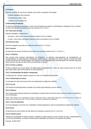 Licença de uso exclusivo para Petrobrás S/A
6    Cópia impressa pelo Sistema Target CENWeb                                                                       NBR 6029:2002


    5.5 Orelhas
    Elemento opcional. No caso de ser utilizado, deve conter as seguintes informações:

       a) dados biográficos do(s) autor(es);
       b) comentário(s) sobre a obra;
       c) público a que se destina etc.

    5.6 Elementos pré-textuais
    Os elementos pré-textuais antecedem o texto com informações que ajudam na identificação e utilização do livro ou folheto.
    A ordem dos elementos pré-textuais deve ser conforme 5.6.1 a 5.6.12.

    5.6.1 Falsa folha de rosto
    Elemento obrigatório, constituído de:
       a) anverso - deve conter o título principal por extenso do livro ou folheto;
       b) verso - deve conter informações relativas à série a que pertence o livro ou folheto.

    5.6.2 Folha de rosto

    Elemento obrigatório que deve ser constituído conforme 5.6.2.1 e 5.6.2.2.

    5.6.2.1 Anverso

    Os elementos do anverso da folha de rosto devem ser impressos conforme 5.6.2.1.1 a 5.6.2.1.7.

    5.6.2.1.1 Autor(es)

    O(s) nome(s) do(s) autor(es) individual(ais), de entidade(s), de editor(es) responsável(eis), de compilador(es), de
    coordenador(es), de organizador(es), ilustrador(es), prefaciador(es), tradutor(es) etc. devem constar no anverso da folha
    de rosto, de acordo com o projeto gráfico. O(s) título(s) e qualificação(ões) do(s) autor(es) podem ser incluídos, logo após
    seu(s) nome(s), pois servem para indicar sua autoridade no assunto.

    5.6.2.1.2 Título e subtítulo

    O título e subtítulo (se houver) devem ser diferenciados tipograficamente. A obra em vários volumes deve ter um título
    geral. Além deste, cada volume pode ter um título específico.

    5.6.2.1.3 Indicação(ões) de edição e reimpressão

    A edição deve ser indicada, seguida, quando for o caso, da indicação de reimpressão.

    5.6.2.1.4 Numeração do volume

    A numeração do volume (se houver) deve ser apresentada em algarismos arábicos.

    5.6.2.1.5 Local

    O(s) local(is) de publicação devem preceder o(s) nome(s) da(s) editora(s) a que se referem.

    5.6.2.1.6 Editora

    O(s) nome(s) da(s) editora(s) deve(m) ser localizado(s) na parte inferior da folha de rosto, após o(s) local(is), precedendo o
    ano de publicação.

    NOTA - Não confundir com a designação do editor, utilizada para indicar o responsável intelectual ou científico que atua na reunião de
    artigos para uma revista, jornal etc., ou que coordena ou organiza a preparação de coletâneas.

    5.6.2.1.7 Ano de publicação

    O ano de publicação, de acordo com o calendário universal (gregoriano), deve ser apresentado em algarismos arábicos.

    5.6.2.2 Verso

    Os elementos do verso da folha de rosto devem ser impressos conforme 5.6.2.2.1 a 5.6.2.2.6.

    5.6.2.2.1 Direito autoral
    Indicação da propriedade de direitos autorais, localizada na parte superior do verso da folha de rosto, compreendendo o
    ano em que se formalizou o contrato de direito autoral, antecedido do símbolo © e do detentor dos direitos.

    Exemplo: © 2001 IBICT
 