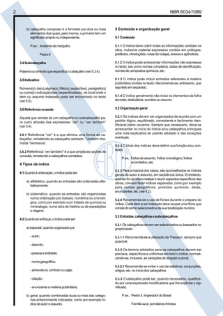 2 NBR 6034/1989
b) cabeçalho composto é o formado por dois ou mais
elementos dos quais, pelo menos, o primeiro tem um
significadopróprioouindependente.
P.ex.: Acidentedemergulho
PedroII
3.4Subcabeçalho
Palavraousímboloqueespecificaocabeçalho(ver5.3.4).
3.5Indicativo
Número(s), da(s) página(s), fólio(s), seção(ões), parágrafo(s)
ou outra(s) indicação(ões) especificada(s), do local onde o
item ou assunto indexado pode ser encontrado no texto
(ver5.5).
3.6Referênciacruzada
Aquela que remete de um cabeçalho ou subcabeçalho pa-
ra outro através das expressões “ver” ou “ver também”
(ver5.4).
3.6.1 Referência “ver” é a que elimina uma forma de ca-
beçalho, remetendo ao cabeçalho adotado. Também cha-
mada “remissiva”.
3.6.2 Referência “ver também” é a que amplia as opções de
consulta,remetendoacabeçalhoscorrelatos.
4 Tipos de índice
4.1Quantoàordenação,oíndicepodeser:
a) alfabético, quando as entradas são ordenadas alfa-
beticamente;
b) sistemático, quando as entradas são organizadas
numa ordenação por classes, numérica ou cronoló-
gica, como por exemplo num tratado de química ou
mineralogia, numa obra de história ou de expedições
eviagens.
4.2Quantoaoenfoque,oíndicepodeser:
a)especial,quandoorganizadopor
-autor;
-assunto;
-pessoaeentidade;
-nomegeográfico;
-abreviatura,símbolo ousigla;
- citação;
-anuncianteematériapublicitária;
b) geral, quando combinadas duas ou mais das catego-
rias anteriormente indicadas, como por exemplo ín-
dicedeautoreassunto.
5 Conteúdo e organização geral
5.1Conteúdo
5.1.1 O índice deve cobrir todas as informações contidas na
obra, inclusive material expressivo contido em prólogos,
prefácios,introduções,notasderodapé,anexoseapêndices.
5.1.2 O índice pode acrescentar informações não expressas
no texto, tais como nomes completos, datas de identificação,
nomesdecompostosquímicos,etc.
5.1.3 O índice pode incluir entradas referentes à matéria
publicitária contida no texto. Recomenda-se, entretanto, que
sejafeitoemseparado.
5.1.4 O índice geralmente não inclui os elementos da folha
derosto,dedicatória,sumárioouresumo.
5.2Organizaçãogeral
5.2.1 Os índices devem ser organizados de acordo com um
padrão lógico, equilibrado, consistente e facilmente iden-
tificável pelos usuários. Sempre que necessário, deve-se
acrescentar no início do índice e/ou cabeçalhos principais
uma nota explicativa do padrão adotado e das exceções
eventuais.
5.2.2 O título dos índices deve definir sua função e/ou con-
teúdo.
P.ex.: Índicedeassunto,Índicecronológico,Índice
onomástico,etc.
5.2.3 Para a maioria dos casos, são aconselhados os índices
gerais de autor e assunto, em seqüência única. Entretanto,
quando for oportuno realçar e reunir aspectos específicos das
obras, convém fazer índices separados, como por exemplo
para nomes geográficos, produtos químicos, datas,
anunciantes,etc.(ver4.2).
5.2.4 Recomenda-se o uso de fichas durante o preparo do
índice. Cada item a ser indexado deve ocupar uma ficha que
constadotermoselecionadoedasualocalizaçãonaobra.
5.3Entradas,cabeçalhosesubcabeçalhos
5.3.1 Os cabeçalhos devem ser selecionados ou baseados no
própriotexto.
5.3.1.1 Recomenda-se a utilização de Thesauri, sempre que
possível.
5.3.2 Os termos adotados para os cabeçalhos devem ser
precisos, específicos e uniformes em todo o índice, normali-
zando-se, inclusive, as variações de singular e plural.
5.3.2.1 Recomenda-se evitar o uso de adjetivos, conjunções,
artigos,etc.noiníciodoscabeçalhos.
5.3.3 O cabeçalho pode ser, quando necessário, qualifica-
do por uma expressão modificadora que lhe explicite o sig-
nificado.
P.ex.: PedroII,Imperador doBrasil
Família azul, porcelana chinesa
Cópia não autorizada
 
