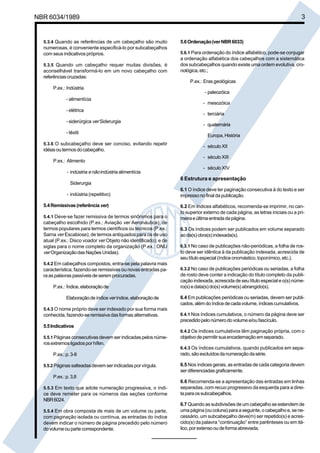 NBR 6034/1989 3
5.3.4 Quando as referências de um cabeçalho são muito
numerosas, é conveniente especificá-lo por subcabeçalhos
com seus indicativos próprios.
5.3.5 Quando um cabeçalho requer muitas divisões, é
aconselhável transformá-lo em um novo cabeçalho com
referências cruzadas:
P.ex.: Indústria
- alimentícia
- elétrica
- siderúrgica ver Siderurgia
- têxtil
5.3.6 O subcabeçalho deve ser conciso, evitando repetir
idéiasoutermosdocabeçalho.
P.ex.: Alimento
- indústria enãoindústria alimentícia
Siderurgia
- indústria (repetitivo)
5.4Remissivas(referênciaver)
5.4.1 Deve-se fazer remissiva de termos sinônimos para o
cabeçalho escolhido (P.ex.: Aviação ver Aeronáutica); de
termos populares para termos científicos ou técnicos (P.ex.:
Sarna ver Escabiose); de termos antiquados para os de uso
atual (P.ex.: Disco voador ver Objeto não identificado); e de
siglas para o nome completo da organização (P.ex.: ONU
verOrganizaçãodasNaçõesUnidas).
5.4.2 Em cabeçalhos compostos, entra-se pela palavra mais
característica, fazendo-se remissivas ou novas entradas pa-
raaspalavraspassíveisdeserem procuradas.
P.ex.: Índice,elaboraçãode
Elaboraçãodeíndiceveríndice,elaboraçãode
5.4.3 O nome próprio deve ser indexado por sua forma mais
conhecida, fazendo-se remissiva das formas alternativas.
5.5Indicativos
5.5.1 Páginas consecutivas devem ser indicadas pelos núme-
rosextremosligadosporhífen.
P.ex.:p.3-8
5.5.2 Páginas salteadasdevem ser indicadas por vírgula.
P.ex.:p.3,8
5.5.3 Em texto que adote numeração progressiva, o índi-
ce deve remeter para os números das seções conforme
NBR6024.
5.5.4 Em obra composta de mais de um volume ou parte,
com paginação isolada ou contínua, as entradas do índice
devem indicar o número de página precedido pelo número
dovolumeoupartecorrespondente.
5.6Ordenação(verNBR6033)
5.6.1 Para ordenação do índice alfabético, pode-se conjugar
a ordenação alfabética dos cabeçalhos com a sistemática
dos subcabeçalhos quando existe uma ordem evolutiva, cro-
nológica,etc.;
P.ex.: Eras geológicas
- paleozóica
- mesozóica
- terciária
- quaternária
Europa,História
- século XII
- século XIII
- século XIV
6 Estrutura e apresentação
6.1 O índice deve ter paginação consecutiva à do texto e ser
impressonofinaldapublicação.
6.2 Em índices alfabéticos, recomenda-se imprimir, no can-
to superior externo de cada página, as letras iniciais ou a pri-
meiraeúltimaentradadapágina.
6.3 Os índices podem ser publicados em volume separado
aoda(s) obra(s)indexada(s).
6.3.1 No caso de publicações não-periódicas, a folha de ros-
to deve ser idêntica à da publicação indexada, acrescida de
seutítulo especial(índiceonomástico, toponímico,etc.).
6.3.2 No caso de publicações periódicas ou seriadas, a folha
de rosto deve conter a indicação do título completo da publi-
cação indexada, acrescida de seu título especial e o(s) núme-
ro(s) e data(s) do(s) volume(s) abrangido(s).
6.4 Em publicações periódicas ou seriadas, devem ser publi-
cados,alémdo índicedecadavolume,índicescumulativos.
6.4.1 Nos índices cumulativos, o número da página deve ser
precedidopelonúmerodovolumee/oufascículo.
6.4.2 Os índices cumulativos têm paginação própria, com o
objetivodepermitirsuaencadernaçãoemseparado.
6.4.3 Os índices cumulativos, quando publicados em sepa-
rado,sãoexcluídosdanumeraçãodasérie.
6.5 Nos índices gerais, as entradas de cada categoria devem
serdiferenciadas graficamente.
6.6 Recomenda-se a apresentação das entradas em linhas
separadas, com recuo progressivo da esquerda para a direi-
taparaossubcabeçalhos.
6.7 Quando as subdivisões de um cabeçalho se estendem de
umapágina (ou coluna) para a seguinte, o cabeçalhoe, sene-
cessário, um subcabeçalho deve(m) ser repetido(s) e acres-
cido(s) da palavra “continuação” entre parênteses ou em itá-
lico,porextensooudeformaabreviada.
Cópia não autorizada
 
