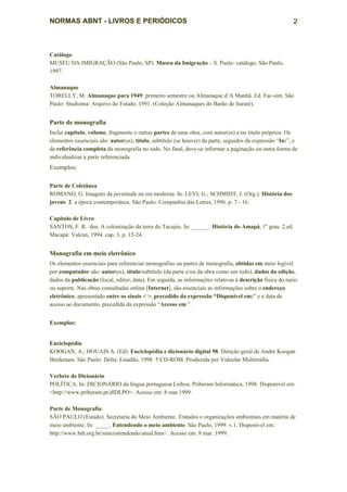 NORMAS ABNT - LIVROS E PERIÓDICOS                                                                        2



Catálogo
MUSEU DA IMIGRAÇÃO (São Paulo, SP). Museu da Imigração – S. Paulo: catálogo. São Paulo,
1997.

Almanaque
TORELLY, M. Almanaque para 1949: primeiro semestre ou Almanaque d’A Manhã. Ed. Fac-sim. São
Paulo: Studioma: Arquivo do Estado, 1991. (Coleção Almanaques do Barão de Itararé).


Parte de monografia
Inclui capítulo, volume, fragmento e outras partes de uma obra, com autor(es) e/ou título próprios. Os
elementos essenciais são: autor(es), título, subtítulo (se houver) da parte, seguidos da expressão “In:”, e
da referência completa da monografia no todo. No final, deve-se informar a paginação ou outra forma de
individualizar a parte referenciada.
Exemplos:

Parte de Coletânea
ROMANO, G. Imagens da juventude na era moderna. In: LEVI, G.; SCHMIDT, J. (Org.). História dos
jovens 2: a época contemporânea. São Paulo: Companhia das Letras, 1996. p. 7 - 16.

Capítulo de Livro
SANTOS, F. R. dos. A colonização da terra do Tucujús. In: ______. História do Amapá, 1º grau. 2.ed.
Macapá: Valcan, 1994. cap. 3, p. 15-24.


Monografia em meio eletrônico
Os elementos essenciais para referenciar monografias ou partes de monografia, obtidas em meio legível
por computador são: autor(es), título/subtítulo (da parte e/ou da obra como um todo), dados da edição,
dados da publicação (local, editor, data). Em seguida, as informações relativas à descrição física do meio
ou suporte. Nas obras consultadas online [Internet], são essenciais as informações sobre o endereço
eletrônico, apresentado entre os sinais < >, precedido da expressão “Disponível em:” e a data de
acesso ao documento, precedida da expressão “Acesso em:”.


Exemplos:


Enciclopédia
KOOGAN, A.; HOUAIS A. (Ed). Enciclopédia e dicionário digital 98. Direção geral de André Koogan
Breikmam. São Paulo: Delta: Estadão, 1998 5 CD-ROM. Produzida por Videolar Multimídia.

Verbete de Dicionário
POLÍTICA. In: DICIONÁRIO da língua portuguesa Lisboa: Priberam Informática, 1998. Disponível em:
<http://www.priberam.pt/dlDLPO>. Acesso em: 8 mar.1999.

Parte de Monografia
SÃO PAULO (Estado). Secretaria do Meio Ambiente. Tratados e organizações ambientais em matéria de
meio ambiente. In: _____. Entendendo o meio ambiente. São Paulo, 1999. v.1. Disponível em:
http://www.bdt.org.br/sma/entendendo/atual.htm>. Acesso em: 8 mar. 1999.
 