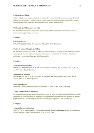 NORMAS ABNT - LIVROS E PERIÓDICOS                                                                           3



Publicação periódica
Inclui a coleção como um todo, fascículo ou número de revista, volume de uma série, número de jornal,
caderno etc. na íntegra, e a matéria existente em um número, volume ou fascículo de periódico (artigos
científicos de revistas, editoriais, matérias jornalísticas, seções, reportagens etc.).


Publicação periódica como um todo
Os elementos essenciais são: título, local de publicação, editora, data de início da coleção e data de
encerramento da publicação, se houver.

Exemplo:

Coleção de Revista
BOLETIM GEOGRÁFICO. Rio de Janeiro: IBGE, 1943-1978. Trimestral.


Partes de uma publicação periódica
Os elementos essenciais são: título da publicação, título da parte (se houver), local de publicação, editora,
numeração do ano e/ou volume, numeração do fascículo, as informações de períodos e datas de sua
publicação e as particularidades que identificam a parte.


Exemplos:

Número Especial de Revista
CONJUNTURA ECONÔMICA. As 500 maiores empresas do Brasil. Rio de Janeiro: FGV, v. 38, n. 9,
set. 1984. 135 p. Edição Especial.

Suplemento de periódico
PESQUISA NACIONAL POR AMOSTRA DE DOMICÍLIOS. Mão-de-obra e previdência. Rio de
Janeiro: IBGE, v. 7, 1983. Suplemento.


Fascículo de Revista
DINHEIRO: revista semanal de negócios. São Paulo: Ed. Três, n. 148, 28 jun. 2000. 98 p.


Artigo e/ou matéria de periódico
Os elementos essenciais são: autor(es) (se houver), título do artigo ou matéria, subtítulo (se houver), título
da publicação, local de publicação, numeração correspondente ao volume e/ou ano, fascículo ou número,
paginação inicial e final do artigo ou matéria, as informações de período e data de publicação.


Exemplos:

Artigo de Revista Institucional
COSTA, V. R. À margem da lei: o Programa Comunidade Solidária. Em Pauta-Revista da Faculdade de
Serviço Social da UERJ. Rio de Janeiro, n. 12, p. 131-148, 1998.
 