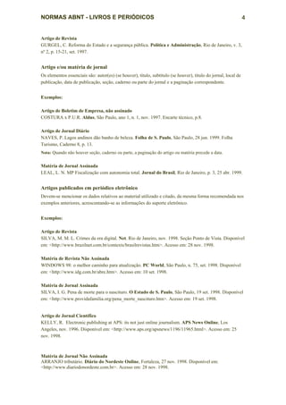 NORMAS ABNT - LIVROS E PERIÓDICOS                                                                               4


Artigo de Revista
GURGEL, C. Reforma do Estado e a segurança pública. Política e Administração, Rio de Janeiro, v. 3,
nº 2, p. 15-21, set. 1997.


Artigo e/ou matéria de jornal
Os elementos essenciais são: autor(es) (se houver), título, subtítulo (se houver), título do jornal, local de
publicação, data de publicação, seção, caderno ou parte do jornal e a paginação correspondente.


Exemplos:

Artigo de Boletim de Empresa, não assinado
COSTURA x P.U.R. Aldus, São Paulo, ano 1, n. 1, nov. 1997. Encarte técnico, p.8.

Artigo de Jornal Diário
NAVES, P. Lagos andinos dão banho de beleza. Folha de S. Paulo, São Paulo, 28 jun. 1999. Folha
Turismo, Caderno 8, p. 13.
Nota: Quando não houver seção, caderno ou parte, a paginação do artigo ou matéria precede a data.


Matéria de Jornal Assinada
LEAL, L. N. MP Fiscalização com autonomia total. Jornal do Brasil, Rio de Janeiro, p. 3, 25 abr. 1999.


Artigos publicados em periódico eletrônico
Devem-se mencionar os dados relativos ao material utilizado e citado, da mesma forma recomendada nos
exemplos anteriores, acrescentando-se as informações do suporte eletrônico.


Exemplos:

Artigo de Revista
SILVA, M. M. L. Crimes da era digital. Net. Rio de Janeiro, nov. 1998. Seção Ponto de Vista. Disponível
em: <http://www.brazilnet.com.br/contexts/brasilrevistas.htm>. Acesso em: 28 nov. 1998.

Matéria de Revista Não Assinada
WINDOWS 98: o melhor caminho para atualização. PC World, São Paulo, n. 75, set. 1998. Disponível
em: <http://www.idg.com.br/abre.htm>. Acesso em: 10 set. 1998.

Matéria de Jornal Assinada
SILVA, I. G. Pena de morte para o nascituro. O Estado de S. Paulo, São Paulo, 19 set. 1998. Disponível
em: <http://www.providafamilia.org/pena_morte_nascituro.htm>. Acesso em: 19 set. 1998.


Artigo de Jornal Científico
KELLY, R. Electronic publishing at APS: its not just online journalism. APS News Online, Los
Angeles, nov. 1996. Disponível em: <http://www.aps.org/apsnews/1196/11965.html>. Acesso em: 25
nov. 1998.



Matéria de Jornal Não Assinada
ARRANJO tributário. Diário do Nordeste Online, Fortaleza, 27 nov. 1998. Disponível em:
<http://www.diariodonordeste.com.br>. Acesso em: 28 nov. 1998.
 