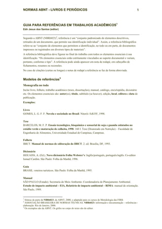 NORMAS ABNT - LIVROS E PERIÓDICOS                                                                          1



GUIA PARA REFERÊNCIAS EM TRABALHOS ACADÊMICOS1
Edir Jesus dos Santos (editor)


Segundo a ABNT (NBR6023)2, referência é um “conjunto padronizado de elementos descritivos,
retirados de um documento, que permite sua identificação individual”. Assim, a referência bibliográfica
refere-se ao “conjunto de elementos que permitem a identificação, no todo ou em parte, de documentos
impressos ou registrados em diversos tipos de materiais”.
A referência bibliográfica deve figurar no final do trabalho com todos os elementos essenciais à sua
identificação. “Os elementos essenciais estão estritamente vinculados ao suporte documental e variam,
portanto, conforme o tipo”. A referência pode ainda aparecer em nota de rodapé, em cabeçalho de
fichamentos, resumos ou recensões.
No caso de citações (curtas ou longas) e notas de rodapé a referência se faz de forma abreviada.


Modelos de referências3
Monografia no todo
Inclui livro, folheto, trabalho acadêmico (teses, dissertações), manual, catálogo, enciclopédia, dicionário
etc. Os elementos essenciais são: autor(es), título, subtítulo (se houver), edição, local, editora e data de
publicação.
Exemplos:

Livro
GOMES, L. G. F. F. Novela e sociedade no Brasil. Niterói: EdUFF, 1998.

Tese
BARCELOS, M. F. P. Ensaio tecnológico, bioquímico e sensorial de soja e guandu enlatados no
estádio verde e maturação de colheita, 1998. 160 f. Tese (Doutorado em Nutrição) – Faculdade de
Engenharia de Alimentos, Universidade Estadual de Campinas, Campinas.

Folheto
IBICT. Manual de normas de editoração do IBICT. 2. ed. Brasília, DF, 1993.

Dicionário
HOUAISS, A. (Ed.). Novo dicionário Folha Webster’s: Inglês/português, português/inglês. Co-editor
Ismael Cardim. São Paulo: Folha da Manhã, 1996.

Guia
BRASIL: roteiros turísticos. São Paulo: Folha da Manhã, 1995.

Manual
SÃO PAULO (Estado). Secretaria do Meio Ambiente. Coordenadoria de Planejamento Ambiental.
Estudo de impacto ambiental – EIA, Relatório de impacto ambiental – RIMA: manual de orientação.
São Paulo, 1989.


1
  Síntese de parte da NBR6023, da ABNT, 2000, e adaptado para os cursos de Metodologia das FIRB.
2
  ASSOCIAÇÃO BRASILEIRA DE NORMAS TÉCNICAS. NBR6023: informação e documentação – referências -
elaboração. Rio de Janeiro, 2000.
3
  Os exemplos são da ABNT. Os grifos no corpo do texto são do editor.
 