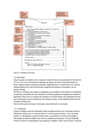 Figura 9 - Modelo de Sumário
1.2 TEXTUAIS
Essa é a parte do trabalho onde é exposta a matéria. Deve ser apresentado no formato A4
(21 cm x 29,7 cm), recomenda-se obedecer ao padrão de fonte Times New Roman ou
Arial, margens iguais as partes pré-textuais, espacejamento 1,5 entre linhas. Em caso de
citações diretas com mais de três linhas e legendas de tabelas e ilustrações, usa-se
espaço simples.
Os títulos e subtítulos das seções e subseções que compõem o texto devem ser alinhados
à esquerda, precedidos de seus indicativos numéricos grafados em algarismos arábicos e
separados entre si por um espaço de caractere e os títulos devem ser separados do texto
que os precede ou que os sucede por dois espaços duplos. Cada seção primária deve ser
iniciada em folha nova.
Deve ter três partes principais: introdução, desenvolvimento e conclusão.
1.2.1 Introdução
A partir da página inicial da introdução, todas as páginas devem ser numeradas inclusive
referências, anexos etc, e o número deve vir no canto superior direito, a 2 cm da borda
superior. A introdução é a parte inicial do texto, na qual devem constar a formulação e
delimitação do assunto tratado, bem como os objetivos da pesquisa. Tem por finalidade
fornecer ao leitor os antecedentes que justificam o trabalho, assim como enfocar o assunto
 