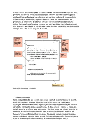 a ser abordado. A introdução pode incluir informações sobre a natureza e importância do
problema, sua relação com outros estudos sobre o mesmo assunto, suas limitações e
objetivos. Essa seção deve preferentemente representar a essência do pensamento do
autor em relação ao assunto que pretende estudar. Deve ser abrangente sem ser
prolongada. É um discurso de abertura em que o pesquisador oferece ao leitor uma
síntese dos conceitos da literatura; expressa sua própria opinião - contrastando-a ou não -
com a literatura; estabelece as razões de ser de seu trabalho sumariando apropriadamente
começo, meio e fim de sua proposta de estudo.
Figura 10 - Modelo de Introdução
1.2.2 Desenvolvimento
Parte principal do texto, que contém a exposição ordenada e pormenorizada do assunto.
Pode ser dividida em seções e subseções, que variam em função do tema e da
abordagem do método. Portanto, a organização do texto será determinada pela natureza
do trabalho monográfico e respeitará a tradição da área em que o mesmo se insere. Em
trabalhos que se propõem a rever e comentar a literatura, e que não relatam pesquisa de
campo ou de laboratório conduzida pelo autor, a Proposição precederá a revisão de
literatura. Também não se justifica uma seção Resultados, porque em trabalhos dessa
natureza não existe coleta de dados e respectivo tratamento estatístico. Em trabalhos nos
quais se relata pesquisa de laboratório ou de campo conduzida pelo autor, o
 