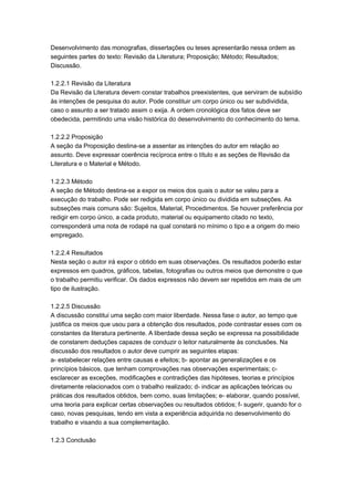 Desenvolvimento das monografias, dissertações ou teses apresentarão nessa ordem as
seguintes partes do texto: Revisão da Literatura; Proposição; Método; Resultados;
Discussão.
1.2.2.1 Revisão da Literatura
Da Revisão da Literatura devem constar trabalhos preexistentes, que serviram de subsídio
às intenções de pesquisa do autor. Pode constituir um corpo único ou ser subdividida,
caso o assunto a ser tratado assim o exija. A ordem cronológica dos fatos deve ser
obedecida, permitindo uma visão histórica do desenvolvimento do conhecimento do tema.
1.2.2.2 Proposição
A seção da Proposição destina-se a assentar as intenções do autor em relação ao
assunto. Deve expressar coerência recíproca entre o título e as seções de Revisão da
Literatura e o Material e Método.
1.2.2.3 Método
A seção de Método destina-se a expor os meios dos quais o autor se valeu para a
execução do trabalho. Pode ser redigida em corpo único ou dividida em subseções. As
subseções mais comuns são: Sujeitos, Material, Procedimentos. Se houver preferência por
redigir em corpo único, a cada produto, material ou equipamento citado no texto,
corresponderá uma nota de rodapé na qual constará no mínimo o tipo e a origem do meio
empregado.
1.2.2.4 Resultados
Nesta seção o autor irá expor o obtido em suas observações. Os resultados poderão estar
expressos em quadros, gráficos, tabelas, fotografias ou outros meios que demonstre o que
o trabalho permitiu verificar. Os dados expressos não devem ser repetidos em mais de um
tipo de ilustração.
1.2.2.5 Discussão
A discussão constitui uma seção com maior liberdade. Nessa fase o autor, ao tempo que
justifica os meios que usou para a obtenção dos resultados, pode contrastar esses com os
constantes da literatura pertinente. A liberdade dessa seção se expressa na possibilidade
de constarem deduções capazes de conduzir o leitor naturalmente às conclusões. Na
discussão dos resultados o autor deve cumprir as seguintes etapas:
a- estabelecer relações entre causas e efeitos; b- apontar as generalizações e os
princípios básicos, que tenham comprovações nas observações experimentais; c-
esclarecer as exceções, modificações e contradições das hipóteses, teorias e princípios
diretamente relacionados com o trabalho realizado; d- indicar as aplicações teóricas ou
práticas dos resultados obtidos, bem como, suas limitações; e- elaborar, quando possível,
uma teoria para explicar certas observações ou resultados obtidos; f- sugerir, quando for o
caso, novas pesquisas, tendo em vista a experiência adquirida no desenvolvimento do
trabalho e visando a sua complementação.
1.2.3 Conclusão
 