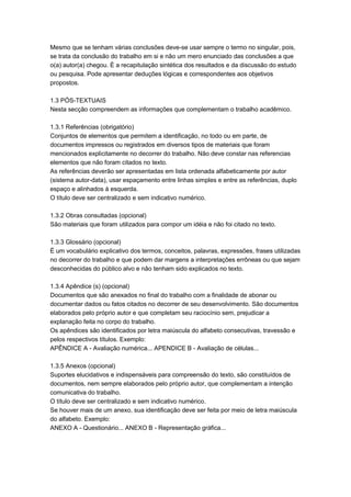 Mesmo que se tenham várias conclusões deve-se usar sempre o termo no singular, pois,
se trata da conclusão do trabalho em si e não um mero enunciado das conclusões a que
o(a) autor(a) chegou. È a recapitulação sintética dos resultados e da discussão do estudo
ou pesquisa. Pode apresentar deduções lógicas e correspondentes aos objetivos
propostos.
1.3 PÓS-TEXTUAIS
Nesta secção compreendem as informações que complementam o trabalho acadêmico.
1.3.1 Referências (obrigatório)
Conjuntos de elementos que permitem a identificação, no todo ou em parte, de
documentos impressos ou registrados em diversos tipos de materiais que foram
mencionados explicitamente no decorrer do trabalho. Não deve constar nas referencias
elementos que não foram citados no texto.
As referências deverão ser apresentadas em lista ordenada alfabeticamente por autor
(sistema autor-data), usar espaçamento entre linhas simples e entre as referências, duplo
espaço e alinhados à esquerda.
O título deve ser centralizado e sem indicativo numérico.
1.3.2 Obras consultadas (opcional)
São materiais que foram utilizados para compor um idéia e não foi citado no texto.
1.3.3 Glossário (opcional)
É um vocabulário explicativo dos termos, conceitos, palavras, expressões, frases utilizadas
no decorrer do trabalho e que podem dar margens a interpretações errôneas ou que sejam
desconhecidas do público alvo e não tenham sido explicados no texto.
1.3.4 Apêndice (s) (opcional)
Documentos que são anexados no final do trabalho com a finalidade de abonar ou
documentar dados ou fatos citados no decorrer de seu desenvolvimento. São documentos
elaborados pelo próprio autor e que completam seu raciocínio sem, prejudicar a
explanação feita no corpo do trabalho.
Os apêndices são identificados por letra maiúscula do alfabeto consecutivas, travessão e
pelos respectivos títulos. Exemplo:
APÊNDICE A - Avaliação numérica... APENDICE B - Avaliação de células...
1.3.5 Anexos (opcional)
Suportes elucidativos e indispensáveis para compreensão do texto, são constituídos de
documentos, nem sempre elaborados pelo próprio autor, que complementam a intenção
comunicativa do trabalho.
O título deve ser centralizado e sem indicativo numérico.
Se houver mais de um anexo, sua identificação deve ser feita por meio de letra maiúscula
do alfabeto. Exemplo:
ANEXO A - Questionário... ANEXO B - Representação gráfica...
 