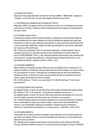 2 CITAÇÃO NO TEXTO
Segundo a Associação Brasileira de Normas Técnicas (ABNT) - NBR10520 - Citação é a
“menção, no corpo do texto, de uma informação extraída de outra fonte".
2.1 SISTEMAS DE CHAMADA DA CITAÇÃO NO TEXTO
Segundo a ABNT, as citações devem ser indicadas no texto por um sistema de chamada:
autor-data ou numérico. Qualquer método adotado deverá ser seguido consistentemente
em todo o texto.
2.2 SISTEMA AUTOR-DATA
Esse estilo de citação permite ao leitor identificar, rapidamente a fonte de informação na
lista de referências, em ordem alfabética no final do trabalho.As citações são feitas pelo
sobrenome do autor ou pela instituição responsável, ou ainda, pelo título de entrada (caso
a autoria não esteja declarada), seguido da data de publicação do documento, separados
por vírgula ou entre parênteses.
EX.: O discurso competente, além de expressar significados, "representações, ordens,
injunções para fazer ou não fazer consequencias, significações no sentido amplo do
termo" (CASTORIADAS, 1991, p. 195), expressa também significantes cujas variáveis são
mais sinuosas. "Apesar das aparências, a desconstrução do logocentrismo não é uma
psicanálise da filosofia " segundo, Derrida, (1963, p.123)
2.3 SISTEMA NUMÉRICO
Neste sistema, a indicação da fonte é feita por uma numeração única e consecutiva, em
algarismo arábicos, remetendo a lista de referencias no final do trabalho, na mesma ordem
em que aparecem no texto. A indicação da numeração pode ser feita entre parênteses,
alinhada ao texto, ou situada um pouco acima da linha do texto em expoente à linha do
mesmo, após a pontuação que fecha a citação
EX.: Diz Rui Barbosa: " Tudo é viver, previvendo."(15) Diz Rui Barbosa: "Tudo é viver,
previvendo15."
2.4 CITAÇÃO DIRETA OU TEXTUAL
As citações diretas, no texto, de até três linhas, devem estar contidas entre aspas duplas.
EX.: Barbour (1971, p.35) descreve: “O estudo da morfologia dos terrenos..."
As citações diretas, no texto, de mais de três linhas devem ser destacadas com recuo de
4cm da margem esquerda com letra menor que a do texto, sem as aspas.
EX.: A teleconferência permite ao individuo participar de um encontronacional ou regional
sem a necessidade de deixar seu local de origem. Tipos comum de teleconferência
incluem o uso da televisão, telefone,e computador. Através da áudio-conferência,
utilizando a companhialocal de telefone, um sinal de áudio... (NICHOLS, 1993, p.181)
2.5 CITAÇÃO INDIRETA
Transcrição de conceitos do autor consultado, porém descritos com as próprias palavras
do redator. Na citação indireta o autor tem liberdade para escrever com suas palavras as
idéias do autor consultado.
EX.: Apenas poucos estudos examinaram a conformação de uma molécula inteira de
mucina, utilizando a NMR de carbono 13 e técnicas de disseminação luminosa, (GERKEN,
 
