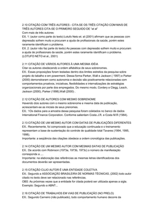 2.10 CITAÇÃO COM TRÊS AUTORES - CITA-SE OS TRÊS CITAÇÃO COM MAIS DE
TRÊS AUTORES CITA-SE O PRIMEIRO SEGUIDO DE “at al”
Com mais de três autores:
EX. 1: (autor como parte do texto) Lotufo Neto et. al (2001) afirmam que as pessoas com
depressão sofrem muito e procuram a ajuda de profissionais da saúde, porém estes
raramente identificam o problema.
EX. 2: (autor não faz parte do texto) As pessoas com depressão sofrem muito e procuram
a ajuda de profissionais da saúde, porém estes raramente identificam o problema.
(LOTUFO NETO et al., 2001)
2.11 CITAÇÃO DE VÁRIOS AUTORES À UMA MESMA IDÉIA
Citar os autores obedecendo a ordem alfabética de seus sobrenomes.
EX.: Essas proposições foram testadas dentro dos limites estreitos da pesquisa sobre
projeto do tabalho e em powerment. Dessa forma Parker, Wall e Jackson ( 1997) e Parker
(2000) demonstraram como autonomia e decisão são positivamente relacionadas com
comportamentos proativos, iniciativas, flexibilidades e internalizações de estratégias
organizacionais por parte dos empregados. Do mesmo modo, Cordery e Clegg, Leach,
Jackson (2000), Parker (1998),Wall (2000) .
2.12 CITAÇÃO DE AUTORES COM MESMO SOBRENOME
Havendo dois autores com o mesmo sobrenome e mesma data de publicação,
acrescentam-se as iniciais de seus prenomes.
EX.: 1Os dados para a amostra dessa pesquisa foram coletados no banco de dados
International Finance Corporation. Conforme salientam Costa J.R. e Costa M.R (1984).
2.13 CITAÇÃO DE UM MESMO AUTOR COM DATAS DE PUBLICAÇÕES DIFERENTES
EX.: Recentemente, foi comprovado que a educação continuada e o treinamento
representam a base de sustentação do controle de qualidade total Tavares (1994, 1995,
1998).
Importante: a seqüência das citações obedece a ordem cronológica das publicações.
2.14 CITAÇÃO DE UM MESMO AUTOR COM MESMAS DATAS DE PUBLICAÇÃO
EX.: De acordo com Robinson (1973a, 1973b, 1973c) o número de manifestação
corresponde a ....
Importante: na elaboração das referências as mesmas letras identificadoras dos
documentos deverão ser apresentadas.
2.15 CITAÇÃO CUJO AUTOR É UMA ENTIDADE COLETIVA
EX.: Segundo a ASSOCIAÇÃO BRASILEIRA DE NORMAS TÉCNICAS, (2002) todo autor
citado no texto deve ser relacionado nas referências.
OBS: As próximas vezes que a entidade for citada poderá ser utilizada apenas a sigla.
Exemplo: Segundo a ABNT...
2.16 CITAÇÃO DE TRABALHOS EM VIAS DE PUBLICAÇÃO (NO PRELO)
EX.: Segundo Carneiro (não publicado), todo comportamento humano decorre da
 