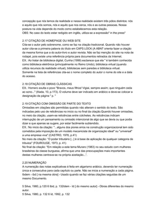 concepção que nós temos da realidade e nessa realidade existem três pólos distintos: nós
e aquilo que nós somos, nós e aquilo que nos cerca, nós e as outras pessoas. Nossa
postura na vida depende do modo como estabelecemos esta relação.
OBS: No caso do texto estar redigido em inglês, utiliza-se a expressão" in the press"
2.17 CITAÇÃO DE HOMEPAGE OU WEB SITE
Cita-se o autor pelo sobrenome, como se faz na citação tradicional. Quando não houver
autor cita-se a primeira palavra do título em CAPS LOCK (A ABNT orienta fazer a citação
da mesma forma que a do autor-livro e autor revista. Não se faz menção do site na nota de
rodapé, pois existe uma referência própria para documentos retirados da Internet.
EX.: Ao tratar de biblioteca digital, Cunha (1999) esclarece que ela " é também conhecida
como biblioteca eletrônica (principalmente no Reino Unido), biblioteca virtual (quando
utiliza recursos da realidade virtual), bibliotecas sem paredes e biblioteca virtual.
Somente na lista de referências cita-se o nome completo do autor o nome do site e a data
do acesso.
2.18 CITAÇÃO DE OBRAS CLÁSSICAS
EX.: Homero exulta o povo "Bravos, meus filhos! Vigiai, sempre assim; que ninguém ceda
ao sono..." (Ilíada, 10, p.173). O volume deve ser indicado em arábico e deve-se colocar a
designação da página " p. "
2.19 CITAÇÃO COM OMISSÃO DE PARTE DO TEXTO
Omissões em citações são permitidas quando não alteram o sentido do texto. São
indicadas pelo uso de reticências no inicio ou no final da citação.Quando houver omissões,
no meio da citação, usam-se reticências entre colchetes. As reticências indicam
interrupção de um pensamento ou omissão intencional de algo que se devia ou que podia
dizer e que apenas se sugere, por estar facilmente subtendido.
EX.: No inicio da citação: "...alguns dos piores erros na construção organizacional tem sido
cometidos pela imposição de um modelo mecanicista de organização ideal" ou "universal"
a uma empresa viva" (CASTRO, 1976, p.41)
No meio da citação: “O poder tributário [...] é à base de aplicação de qualquer categoria de
tributos" (FOUROUGE, 1973, p. 41)
No final da citação: "Em relação a este tema Muraro (1983) no seu estudo com mulheres
brasileiras da classe burguesa, afirma que uma das preocupações mais importantes
destas mulheres centrava-se na própria aceitação...”.
2.20 NUMERAÇÃO
A numeração das notas explicativas é feita em algarismo arábico, devendo ter numeração
única e consecutiva para cada capítulo ou parte. Não se inicia a numeração a cada página.
Ibdem - ibd [ na mesma obra] - Usado quando se faz várias citações seguidas de um
mesmo Documento.
5 Silva, 1980, p.120 6 Ibid, p. 132Idem - Id [ do mesmo autor] - Obras diferentes do mesmo
autor.
5 Silva, 1980, p. 132 6 Id, 1992, p. 132
 