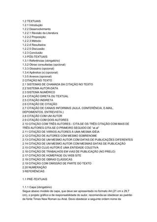 1.2 TEXTUAIS
1.2.1 Introdução
1.2.2 Desenvolvimento
1.2.2.1 Revisão da Literatura
1.2.2.2 Proposição
1.2.2.3 Método
1.2.2.4 Resultados
1.2.2.5 Discussão
1.2.3 Conclusão
1.3 PÓS-TEXTUAIS
1.3.1 Referências (obrigatório)
1.3.2 Obras consultadas (opcional)
1.3.3 Glossário (opcional)
1.3.4 Apêndice (s) (opcional)
1.3.5 Anexos (opcional)
2 CITAÇÃO NO TEXTO
2.1 SISTEMAS DE CHAMADA DA CITAÇÃO NO TEXTO
2.2 SISTEMA AUTOR-DATA
2.3 SISTEMA NUMÉRICO
2.4 CITAÇÃO DIRETA OU TEXTUAL
2.5 CITAÇÃO INDIRETA
2.6 CITAÇÃO DE CITAÇÃO
2.7 CITAÇÃO DE CANAIS INFORMAIS (AULA, CONFERÊNCIA, E-MAIL,
DEPOIMENTOS, ENTREVISTA.)
2.8 CITAÇÃO COM UM AUTOR
2.9 CITAÇÃO COM DOIS AUTORES
2.10 CITAÇÃO COM TRÊS AUTORES - CITA-SE OS TRÊS CITAÇÃO COM MAIS DE
TRÊS AUTORES CITA-SE O PRIMEIRO SEGUIDO DE “at al”
2.11 CITAÇÃO DE VÁRIOS AUTORES À UMA MESMA IDÉIA
2.12 CITAÇÃO DE AUTORES COM MESMO SOBRENOME
2.13 CITAÇÃO DE UM MESMO AUTOR COM DATAS DE PUBLICAÇÕES DIFERENTES
2.14 CITAÇÃO DE UM MESMO AUTOR COM MESMAS DATAS DE PUBLICAÇÃO
2.15 CITAÇÃO CUJO AUTOR É UMA ENTIDADE COLETIVA
2.16 CITAÇÃO DE TRABALHOS EM VIAS DE PUBLICAÇÃO (NO PRELO)
2.17 CITAÇÃO DE HOMEPAGE OU WEB SITE
2.18 CITAÇÃO DE OBRAS CLÁSSICAS
2.19 CITAÇÃO COM OMISSÃO DE PARTE DO TEXTO
2.20 NUMERAÇÃO
3 REFERÊNCIAS
1.1 PRÉ-TEXTUAIS
1.1.1 Capa (obrigatório)
Segue abaixo modelo de capa, que deve ser apresentado no formato A4 (21 cm x 29,7
cm), o projeto gráfico e de responsabilidade do autor, recomenda-se obedecer ao padrão
de fonte Times New Roman ou Arial. Deve obedecer a seguinte ordem:nome da
 