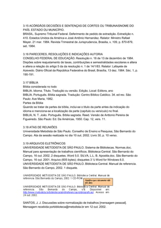 3.15 ACÓRDÃOS DECISÕES E SENTENÇAS DE CORTES OU TRIBUNAISNOME DO
PAÍS, ESTADO OU MUNICÍPIO.
BRASIL. Supremo Tribunal Federal. Deferimento de pedido de extradição. Extradição n.
410. Estados Unidos da América e José Antônio Hernandez. Relator: Ministro Rafael
Mayer. 21 mar. 1984. Revista Trimestral de Jurisprudencia, Brasilia, v. 109, p. 870-879,
set. 1984.
3.16 PARECERES, RESOLUÇÕES E INDICAÇÕES AUTORIA
CONSELHO FEDERAL DE EDUCAÇÃO. Resolução n. 16 de 13 de dezembro de 1984.
Dispões sobre reajustamento de taxas, contribuições e semestralidades escolares e altera
e altera a relação do artigo 5 da da resolução n. 1 de 14/1/83. Relator: Lafayete de
Azevedo. Diário Oficial da República Federativa do Brasil, Brasília, 13 dez. 1984. Séc. 1, p.
190-191.
3.17 BÍBLIA
Bíblia considerada no todo
BIBLIA. Idioma. Título. Tradução ou versão. Edição. Local: Editora, ano
BIBLIA. Português. Bíblia sagrada. Tradução: Centro Bíblico Católico. 34. ed rev. São
Paulo: Ave Maria, 1982.
Partes da Bíblia
Quando se tratar de partes da bíblia, inclui-se o titulo da parte antes da indicação do
idioma e menciona-se a localização da parte (capítulo ou versículo) no final.
BIBLIA, N. T. João. Português. Bíblia sagrada. Reed. Versão de Anttonio Pereira de
Figueiredo. São Paulo: Ed. Da Américas, 1950. Cap. 12, vers. 11.
3.18 ATAS DE REUNIÕES
Universidade Metodista de São Paulo. Conselho de Ensino e Pesquisa, São Bernardo do
Campo. Ata da sessão realizada no dia 10 out. 2002. Livro 30, p. 10 verso.
3.19 ARQUIVOS ELETRÔNICOS
UNIVERSIDADE METODISTA DE SÃO PAULO. Sistema de Bibliotecas. Normas.doc.
Manual para apresentação de trabalhos científicos. Biblioteca Central. São Bernardo do
Campo, 16 out. 2002. 2 disquetes. Word 5.0. SILVA, L.L. B. Apostila.doc. São Bernardo do
Campo, 16 out. 2001. Arquivo (605 bytes); disquetes 3 ½ Word for Windows 6.0.
UNIVERSIDADE METODISTA DE SÃO PAULO. Biblioteca Central. Manual de referencia.
São Bernardo do Campo, 2002. 1 disquete.
SANTOS, J. J. Discussões sobre normalização de trabalhos [mensagem pessoal].
Mensagem recebida porbiblioteca@metodista.br em 12 out. 2002.
 
