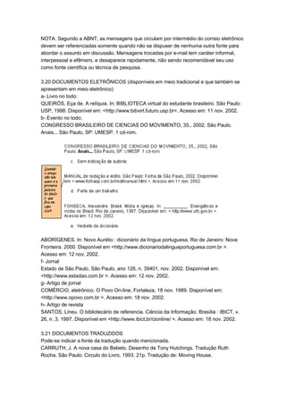 NOTA: Segundo a ABNT, as mensagens que circulam por intermédio do correio eletrônico
devem ser referenciadas somente quando não se dispuser de nenhuma outra fonte para
abordar o assunto em discussão. Mensagens trocadas por e-mail tem caráter informal,
interpessoal e efêmero, e desaparece rapidamente, não sendo recomendável seu uso
como fonte cientifica ou técnica de pesquisa.
3.20 DOCUMENTOS ELETRÔNICOS (disponíveis em meio tradicional e que também se
apresentam em meio eletrônico)
a- Livro no todo:
QUEIRÓS, Eça de. A relíquia. In: BIBLIOTECA virtual do estudante brasileiro. São Paulo:
USP, 1998. Disponível em: <http://www.bibvirt.futuro.usp.br>. Acesso em: 11 nov. 2002.
b- Evento no todo:
CONGRESSO BRASILEIRO DE CIENCIAS DO MOVIMENTO, 35., 2002, São Paulo.
Anais... São Paulo, SP: UMESP. 1 cd-rom.
ABORÍGENES. In: Novo Aurélio : dicionário da língua portuguesa. Rio de Janeiro: Nova
Fronteira. 2000. Disponível em <http://www.dicionariodalinguaportuguesa.com.br >.
Acesso em: 12 nov. 2002.
f- Jornal
Estado de São Paulo. São Paulo, ano 126, n. 39401, nov. 2002. Disponível em:
<http://www.estadao.com.br >. Acesso em: 12 nov. 2002.
g- Artigo de jornal
COMÉRCIO, eletrônico. O Povo On-line, Fortaleza, 18 nov. 1989. Disponível em:
<http://www.opovo.com.br >. Acesso em: 18 nov. 2002.
h- Artigo de revista
SANTOS, Lineu. O bibliotecário de referencia. Ciência da Informação. Brasília : IBICT, v.
26, n. 3, 1997. Disponível em <http://www.ibict.br/cionline/ >. Acesso em: 18 nov. 2002.
3.21 DOCUMENTOS TRADUZIDOS
Pode-se indicar a fonte da tradução quando mencionada.
CARRUTH, J. A nova casa do Bebeto. Desenho de Tony Hutchings. Tradução Ruth
Rocha. São Paulo: Circulo do Livro, 1993. 21p. Tradução de: Moving House.
 