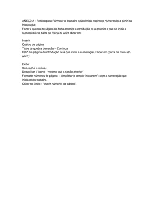ANEXO A - Roteiro para Formatar o Trabalho Acadêmico Inserindo Numeração a partir da
Introdução:
Fazer a quebra de página na folha anterior a introdução ou a anterior a que se inicia a
numeração.Na barra de menu do word clicar em:
Inserir
Quebra de página
Tipos de quebra de seção – Contínua
OK2. Na página da introdução ou a que inicia a numeração. Clicar em (barra de menu do
word):
Exibir
Cabeçalho e rodapé
Desabilitar o ícone : “mesmo que a seção anterior”
Formatar números de página – completar o campo “iniciar em”: com a numeração que
inicia o seu trabalho.
Clicar no ícone : “inserir números da página”
 