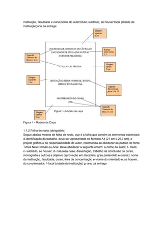 instituição, faculdade e curso;nome do autor;título; subtítulo, se houver;local (cidade da
instituição)ano da entrega
Figura 1 - Modelo de Capa
1.1.2 Folha de rosto (obrigatório)
Segue abaixo modelo de folha de rosto, que é a folha que contém os elementos essenciais
à identificação do trabalho, deve ser apresentado no formato A4 (21 cm x 29,7 cm), o
projeto gráfico e de responsabilidade do autor, recomenda-se obedecer ao padrão de fonte
Times New Roman ou Arial. Deve obedecer a seguinte ordem: a-nome do autor; b- título;
c- subtítulo, se houver; d- natureza (tese, dissertação, trabalho de conclusão de curso,
monografia e outros) e objetivo (aprovação em disciplina, grau pretendido e outros); nome
da instituição, faculdade, curso; área de concentração e- nome do orientado e, se houver,
do co-orientador; f- local (cidade da instituição) g- ano da entrega
 