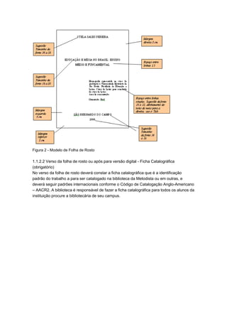 Figura 2 - Modelo de Folha de Rosto
1.1.2.2 Verso da folha de rosto ou após para versão digital - Ficha Catalográfica
(obrigatório)
No verso da folha de rosto deverá constar a ficha catalográfica que é a identificação
padrão do trabalho a para ser catalogado na biblioteca da Metodista ou em outras, e
deverá seguir padrões internacionais conforme o Código de Catalogação Anglo-Americano
– AACR2. A biblioteca é responsável de fazer a ficha catalográfica para todos os alunos da
instituição procure a bibliotecária de seu campus.
 