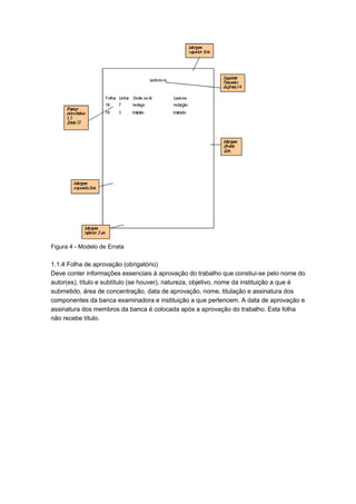 Figura 4 - Modelo de Errata
1.1.4 Folha de aprovação (obrigatório)
Deve conter informações essenciais à aprovação do trabalho que constiui-se pelo nome do
autor(es), título e subtítulo (se houver), natureza, objetivo, nome da instituição a que é
submetido, área de concentração, data de aprovação, nome, titulação e assinatura dos
componentes da banca examinadora e instituição a que pertencem. A data de aprovação e
assinatura dos membros da banca é colocada após a aprovação do trabalho. Esta folha
não recebe título.
 