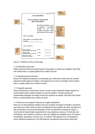 Figura 5 - Modelo de Folha de Aprovação
1.1.5 Dedicatória (opcional)
Página opcional onde o(a) autor(a) presta homenagem ou dedica seu trabalho. Esta folha
não recebe título e o projeto gráfico fica a critério do autor.
1.1.6 Agradecimentos (opcional)
Devem ser dirigidos às pessoas ou instituições que, realmente contribuíram de maneira
relevante à elaboração do trabalho, restringindo-se ao mínimo necessário. Deve receber
título, o projeto gráfico fica a critério do autor.
1.1.7 Epígrafe (opcional)
Frase, pensamento ou até mesmo versos no qual o autor apresenta citação seguida de
autoria relacionada à matéria tratada no corpo do trabalho. Também podem ser
apresentadas epígrafes nas folhas iniciais dos capítulos ou seções. Esta folha não recebe
título e o projeto gráfico fica a critério do autor.
1.1.8 Resumo em português / Resumo em inglês (obrigatório)
Deve ser um texto bastante sintético que inclui as idéias principais do trabalho, permitindo
que tenha uma visão sucinta do todo, principalmente das questões de maior importância e
das conclusões a que se tenha alcançado. É feito normalmente na língua de origem e
numa outra de larga difusão, dependendo de seus objetivos e alcance. O título deve ser
centralizado, sem indicativo numérico e deve ser redigido em parágrafo único. Em teses e
dissertações, apresentar o resumo com, no máximo, 500 palavras e em monografias e
outros trabalhos acadêmicos, com 250 palavras. As palavras-chave devem estar logo
 
