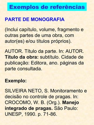 Exemplos de referências PARTE DE MONOGRAFIA (Inclui capítulo, volume, fragmento e outras partes de uma obra, com autor(es) e/ou títulos próprios). AUTOR. Título da parte. In: AUTOR.  Título da obra:  subtítulo. Cidade de publicação: Editora, ano. páginas da parte consultada. Exemplo: SILVEIRA NETO, S. Monitoramento e decisão no controle de pragas.  In: CROCOMO, W. B. (Org.).  Manejo integrado de pragas.  São Paulo: UNESP, 1990. p. 71-86. 