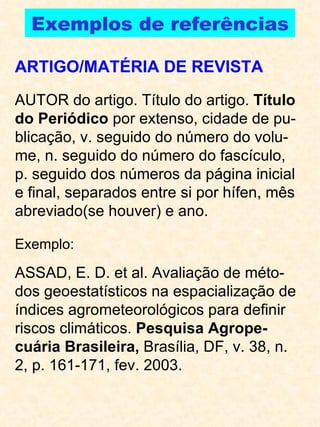 Exemplos de referências ARTIGO/MATÉRIA DE REVISTA AUTOR do artigo. Título do artigo.  Título do Periódico  por extenso, cidade de pu-blicação, v. seguido do número do volu-me, n. seguido do número do fascículo, p. seguido dos números da página inicial e final, separados entre si por hífen, mês abreviado(se houver) e ano. Exemplo: ASSAD, E. D. et al.  Avaliação de méto-dos geoestatísticos na espacialização de índices agrometeorológicos para definir riscos climáticos.  Pesquisa Agrope-cuária Brasileira,  Brasília, DF, v. 38, n. 2, p. 161-171, fev. 2003. 