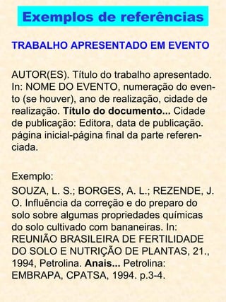 Exemplos de referências TRABALHO APRESENTADO EM EVENTO AUTOR(ES). Título do trabalho apresentado. In: NOME DO EVENTO, numeração do even-to (se houver), ano de realização, cidade de realização.  Título do documento...  Cidade de publicação: Editora, data de publicação. página inicial-página final da parte referen-ciada. Exemplo: SOUZA, L. S.; BORGES, A. L.; REZENDE, J. O. Influência da correção e do preparo do solo sobre algumas propriedades químicas do solo cultivado com bananeiras. In: REUNIÃO BRASILEIRA DE FERTILIDADE DO SOLO E NUTRIÇÃO DE PLANTAS, 21., 1994, Petrolina.  Anais...  Petrolina: EMBRAPA, CPATSA, 1994. p.3-4. 