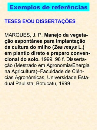 Exemplos de referências TESES E/OU DISSERTAÇÕES MARQUES, J. P.  Manejo da vegeta-ção espontânea para implantação da cultura do milho ( Zea mays  L.) em plantio direto e preparo conven-cional do solo.  1999. 98 f. Disserta-ção (Mestrado em Agronomia/Energia na Agricultura)–Faculdade de Ciên-cias Agronômicas, Universidade Esta-dual Paulista, Botucatu, 1999. 