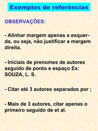 Exemplos de referências OBSERVAÇÕES: - Alinhar margem apenas a esquer-da, ou seja, não justificar a margem direita. - Iniciais de prenomes de autores seguido de ponto e espaço Ex:  SOUZA, L. S.  - Citar até 3 autores separados por ; - Mais de 3 autores, citar apenas o primeiro seguido de et al. 